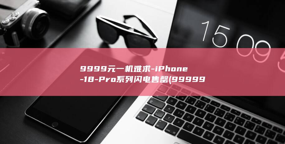 9999元一机难求-iPhone-18-Pro系列闪电售罄 (9999999元)
