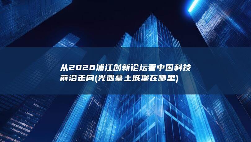 从2026浦江创新论坛看中国科技前沿走向 (光遇墓土城堡在哪里)
