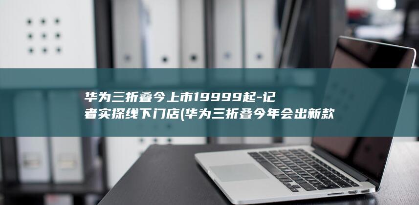 华为三折叠今上市19999起-记者实探线下门店 (华为三折叠今年会出新款吗)