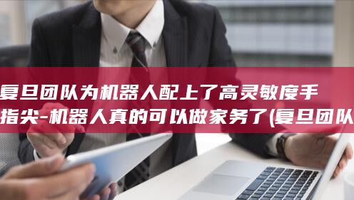 复旦团队为机器人配上了高灵敏度手指尖-机器人真的可以做家务了 (复旦团队为机)