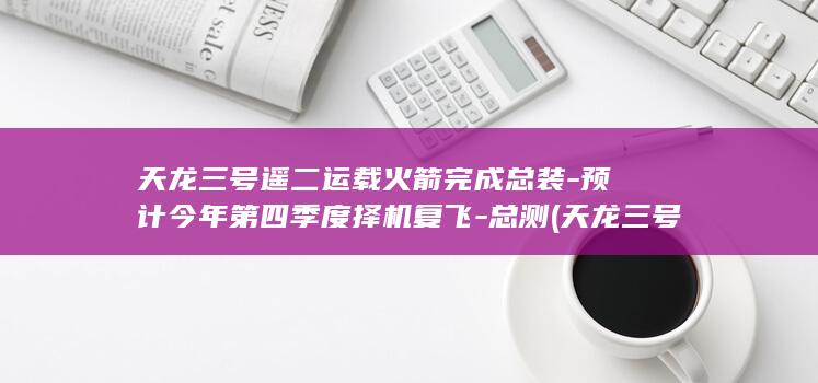 天龙三号遥二运载火箭完成总装-预计今年第四季度择机复飞-总测 (天龙三号遥二的最新消息)