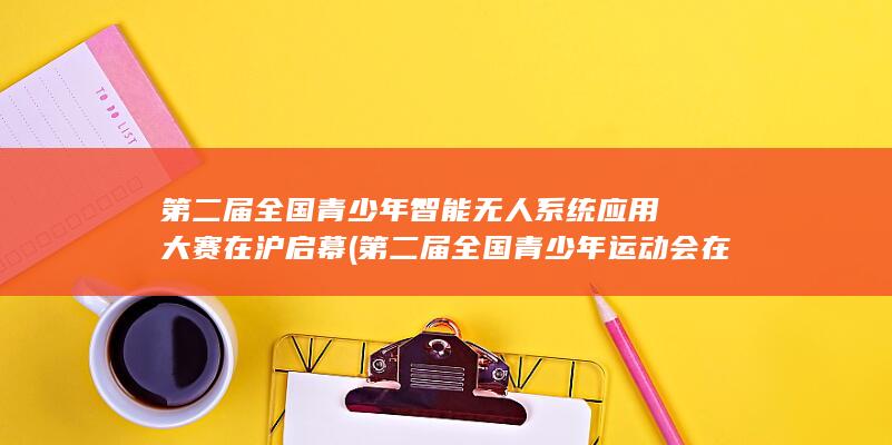第二届全国青少年智能无人系统应用大赛在沪启幕 (第二届全国青少年运动会在哪举行)