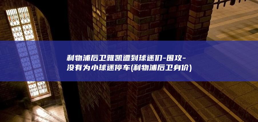利物浦后卫雅凯遭到球迷们-围攻-没有为小球迷停车 (利物浦后卫身价)