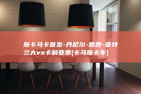 斯卡马卡首发-丹尼尔-凯西-亚特兰大vs卡利亚里 (卡马斯卡车)