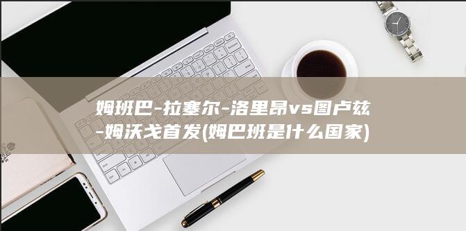 姆班巴-拉塞尔-洛里昂vs图卢兹-姆沃戈首发 (姆巴班是什么国家)