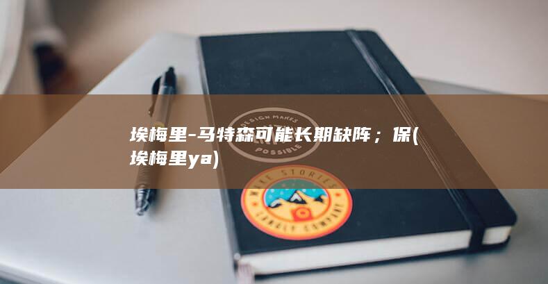 埃梅里-马特森可能长期缺阵；保 (埃梅里ya)