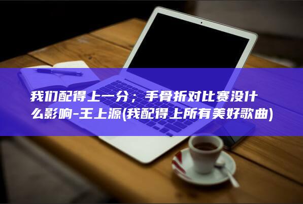 我们配得上一分；手骨折对比赛没什么影响-王上源 (我配得上所有美好歌曲)
