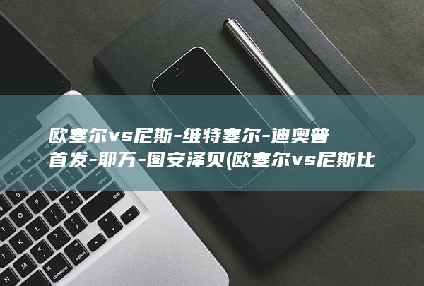 欧塞尔vs尼斯-维特塞尔-迪奥普首发-耶万-图安泽贝 (欧塞尔vs尼斯比分预测)