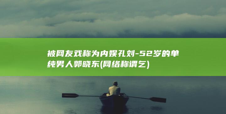 被网友戏称为内娱孔刘-52岁的单纯男人郭晓东 (网络称谓 乞)