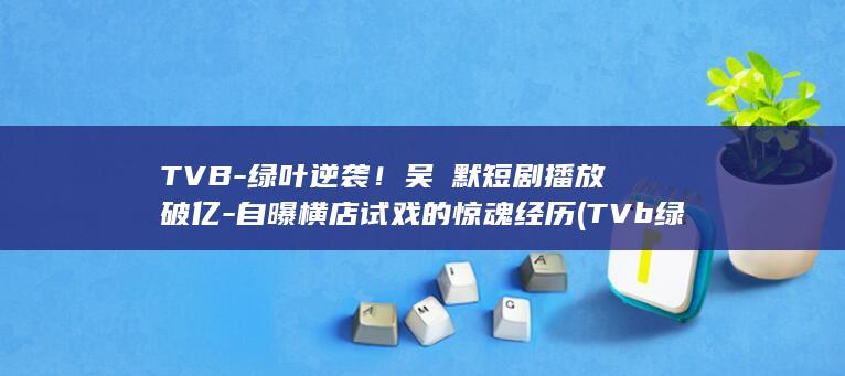 TVB-绿叶逆袭!吴沚默短剧播放破亿-自曝横店试戏的惊魂经历 (TVb绿叶)