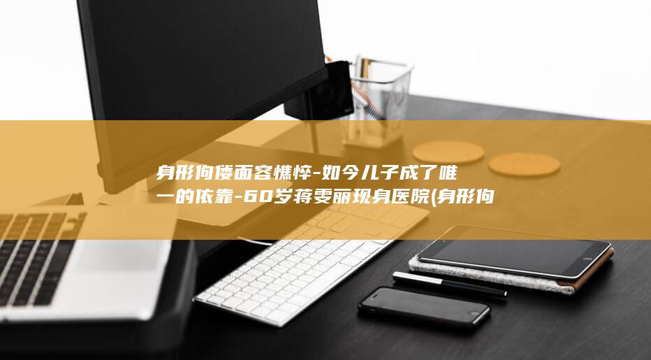 身形佝偻面容憔悴-如今儿子成了唯一的依靠-60岁蒋雯丽现身医院 (身形佝偻怎么读)