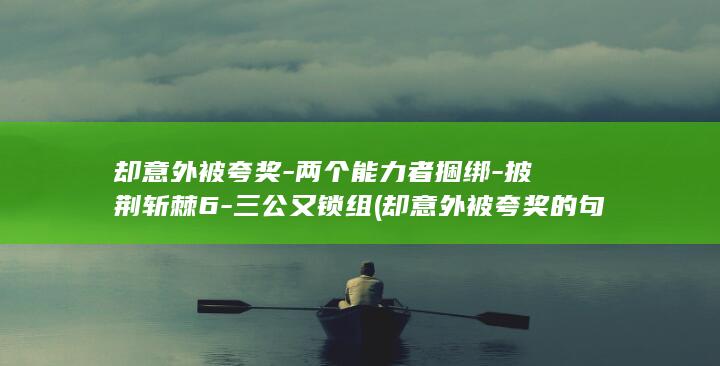 却意外被夸奖-两个能力者捆绑-披荆斩棘6-三公又锁组 (却意外被夸奖的句子)