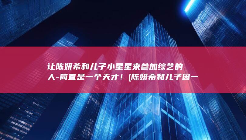让陈妍希和儿子小星星来参加综艺的人-简直是一个天才！ (陈妍希和儿子因一顿饭起争执视频)