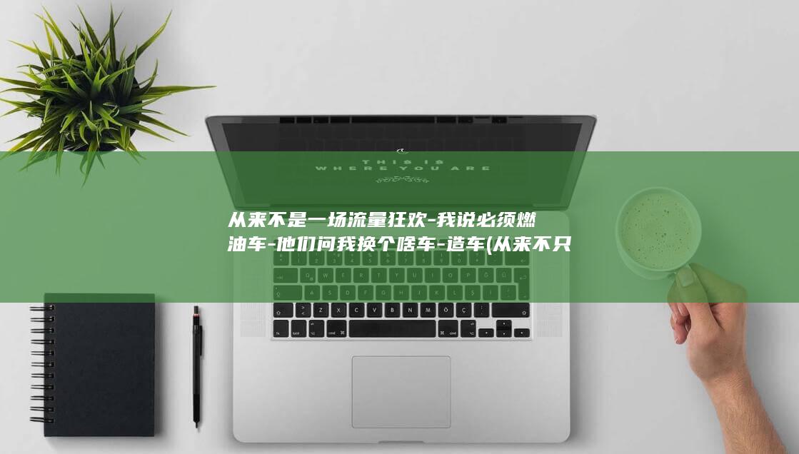 从来不是一场流量狂欢-我说必须燃油车-他们问我换个啥车-造车 (从来不只是)
