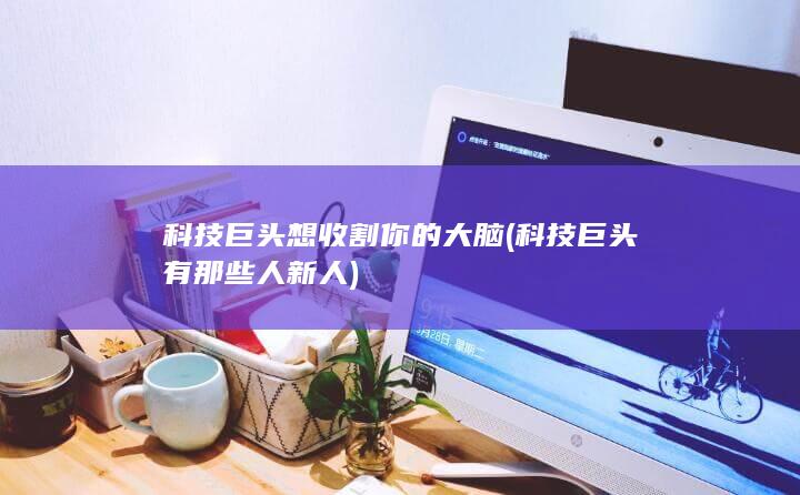 科技巨头想收割你的大脑 (科技巨头有那些人新人)