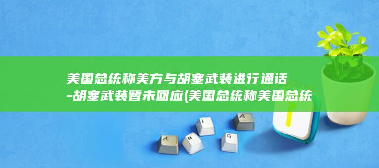 美国总统称美方与胡塞武装进行通话-胡塞武装暂未回应 (美国总统称美国总统吗)