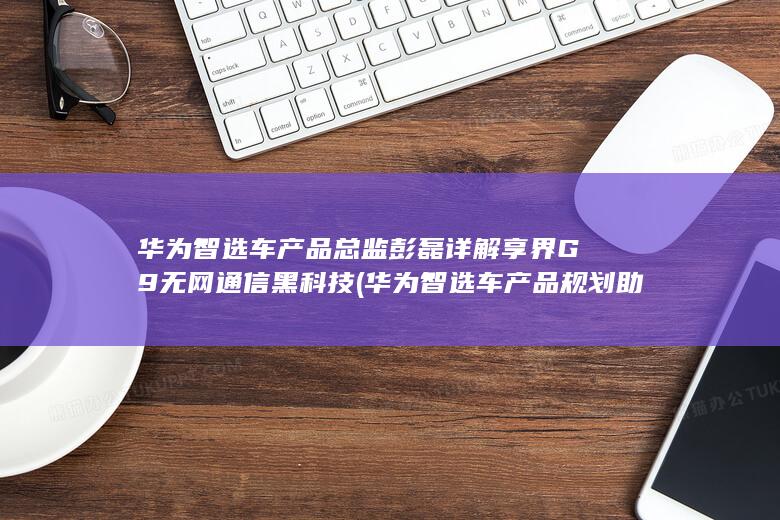 华为智选车产品总监彭磊详解享界G9无网通信黑科技 (华为智选车产品规划助理是什么岗位)