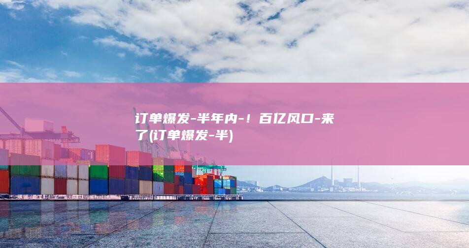 订单爆发-半年内-！百亿风口-来了 (订单爆发-半)