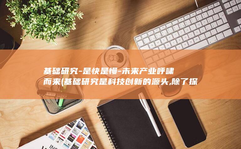 基础研究-是快是慢-未来产业呼啸而来 (基础研究是科技创新的源头,除了探索自然奥秘)