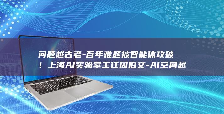 问题越古老-百年难题被智能体攻破！上海AI实验室主任周伯文-AI空间越大 (问题越基本我们往往越)