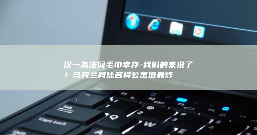 仅一条法网毛巾幸存-我们的家没了！乌克兰网球名将公寓遭轰炸