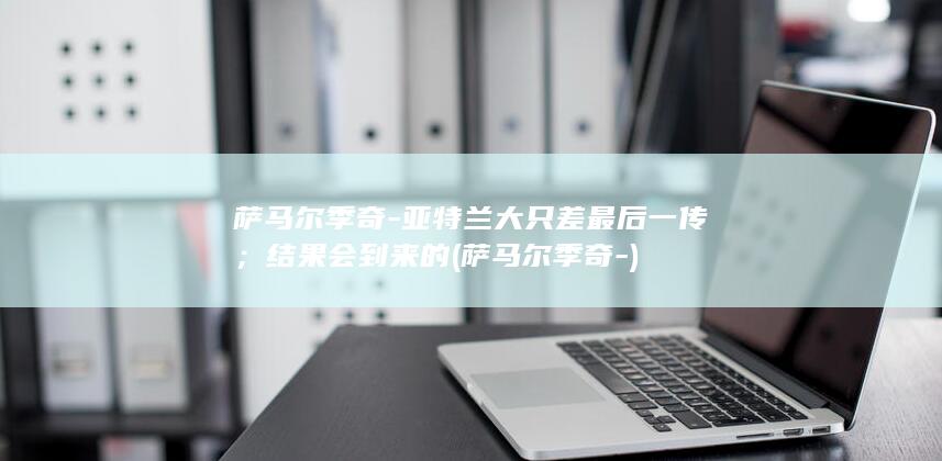 萨马尔季奇-亚特兰大只差最后一传；结果会到来的 (萨马尔季奇-)