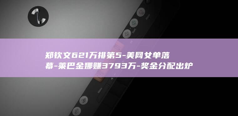 郑钦文621万排第5-美网女单落幕-莱巴金娜赚3793万-奖金分配出炉 (郑钦文下一场比赛时间)