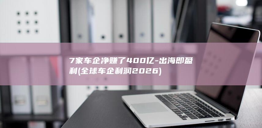 7家车企净赚了400亿-出海即盈利 (全球车企利润2026)