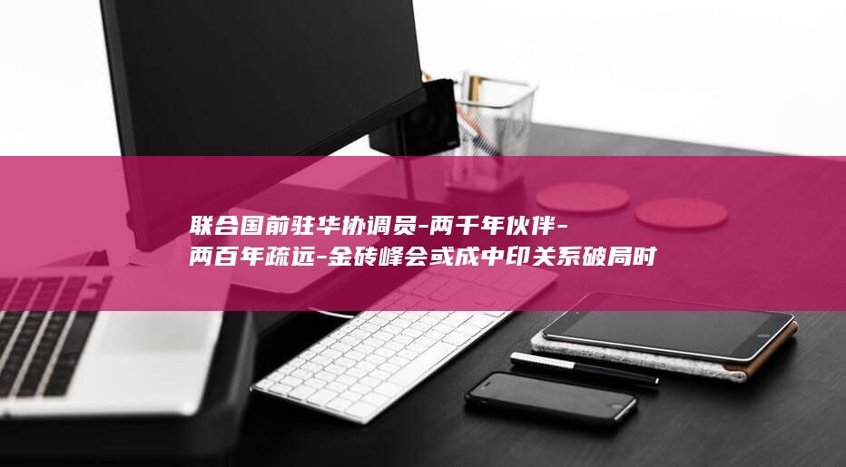 联合国前驻华协调员-两千年伙伴-两百年疏远-金砖峰会或成中印关系破局时刻 (联合国前驻华协调员受聘清华教授)