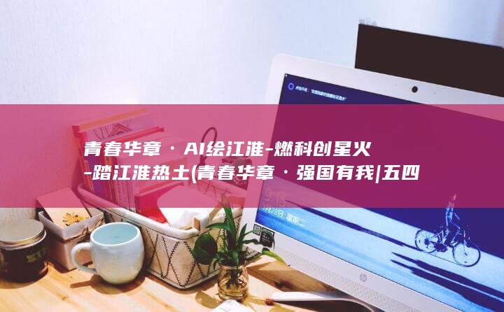 青春华章·AI绘江淮-燃科创星火-踏江淮热土 (青春华章·强国有我 | 五四青年节特辑:向上的力量)