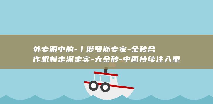 外专眼中的-丨俄罗斯专家-金砖合作机制走深走实-大金砖-中国持续注入重要推动力