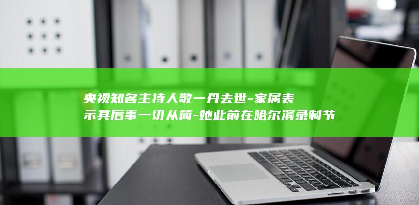 央视知名主持人敬一丹去世-家属表示其后事一切从简-她此前在哈尔滨录制节目时-知情人透露-突发脑出血被送医抢救-享年71岁 (央视知名主持人有哪些人)