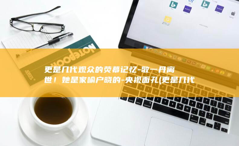 更是几代观众的荧幕记忆-敬一丹离世！她是家喻户晓的-央视面孔 (更是几代观众怎么说)