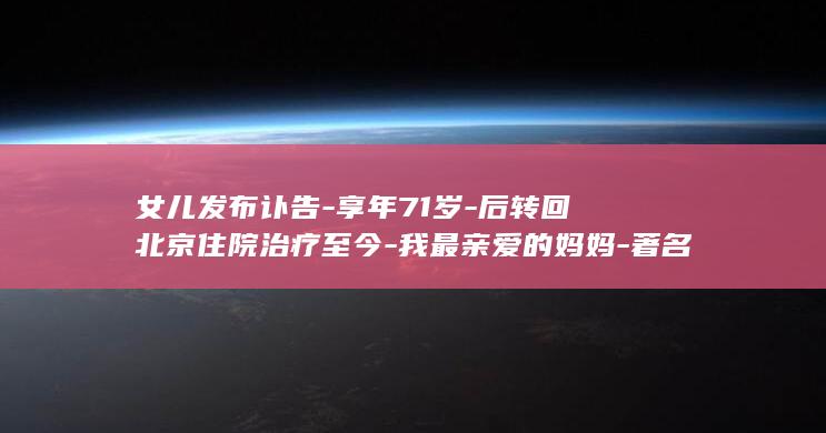 女儿发布讣告-享年71岁-后转回北京住院治疗至今-我最亲爱的妈妈-著名主持人敬一丹去世-今天走了；6月在哈尔滨突发急性脑出血 (女儿亡故讣告通知朋友圈)
