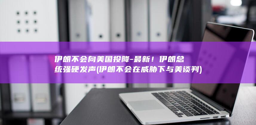 伊朗不会向美国投降-最新！伊朗总统强硬发声 (伊朗不会在威胁下与美谈判)