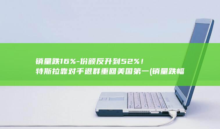 销量跌16%-份额反升到52%！特斯拉靠对手退群重回美国第一 (销量跌幅90 20)