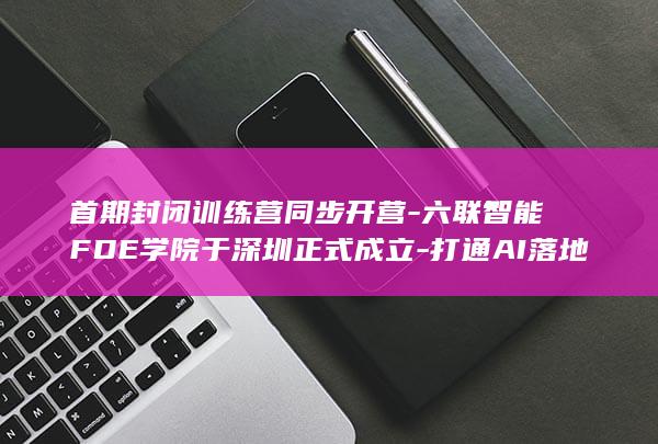 首期封闭训练营同步开营六联智能FDE学院于深圳