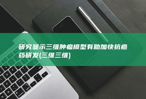 研究显示三维肿瘤模型有助加快抗癌药研发 (三维三维)