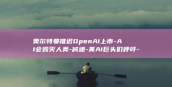 奥尔特曼推迟OpenAI上市-AI会毁灭人类-减速-美AI巨头们呼吁-马斯克赞成 (曝奥尔特曼称AI发展太快)