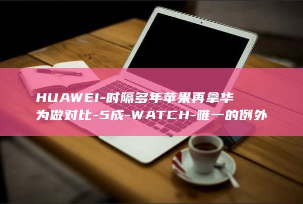 HUAWEI-时隔多年苹果再拿华为做对比-5成-WATCH-唯一的例外 (华为应用市场)