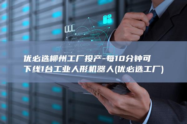 优必选柳州工厂投产-每10分钟可下线1台工业人形机器人 (优必选工厂)