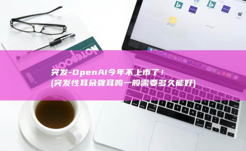 突发-OpenAI今年不上市了！ (突发性耳朵聋耳鸣一般需要多久能好)