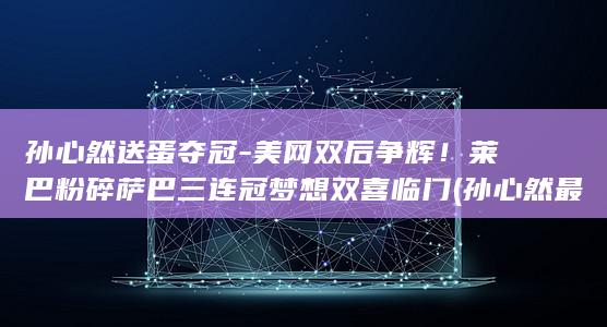孙心然送蛋夺冠-美网双后争辉！莱巴粉碎萨巴三连冠梦想双喜临门 (孙心然最新奖金多少)