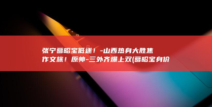 张宁葛昭宝低迷！-山西热身大胜焦作文旅！原帅-三外齐爆上双 (葛昭宝身价多少亿)