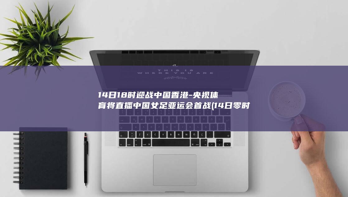 14日18时迎战中国香港-央视体育将直播中国女足亚运会首战 (14日零时)