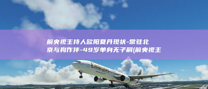 前央视主持人欧阳夏丹现状-常驻北京与狗作伴-49岁单身无子嗣 (前央视主持人程前简历)