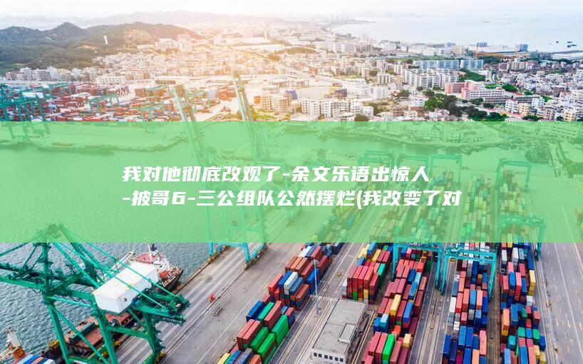 我对他彻底改观了-余文乐语出惊人-披哥6-三公组队公然摆烂 (我改变了对他的看法)