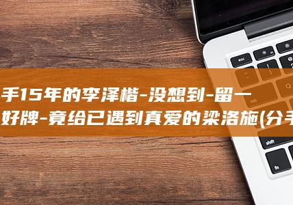 分手15年的李泽楷-没想到-留一手好牌-竟给已遇到真爱的梁洛施 (分手15年的情人还是忘不了对方)