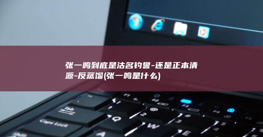 张一鸣到底是沽名钓誉-还是正本清源-反蒸馏 (张一鸣是什么)