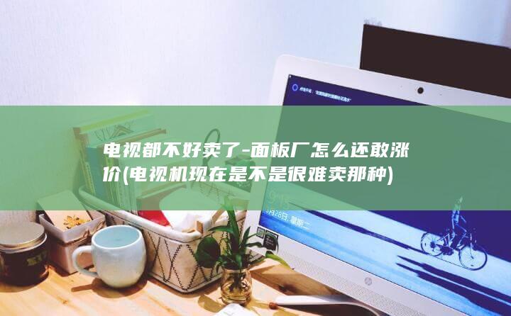 电视都不好卖了-面板厂怎么还敢涨价 (电视机现在是不是很难卖那种)